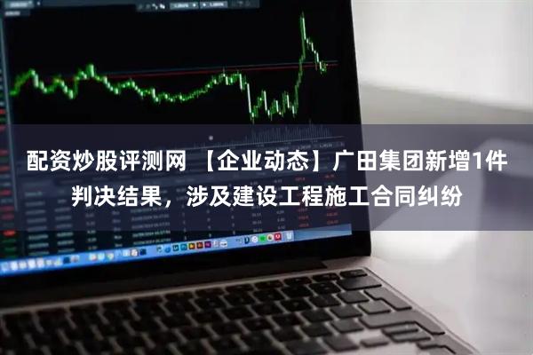 配资炒股评测网 【企业动态】广田集团新增1件判决结果，涉及建设工程施工合同纠纷