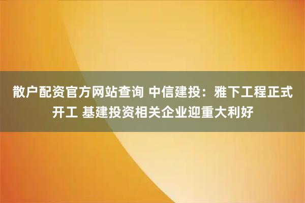 散户配资官方网站查询 中信建投：雅下工程正式开工 基建投资相关企业迎重大利好