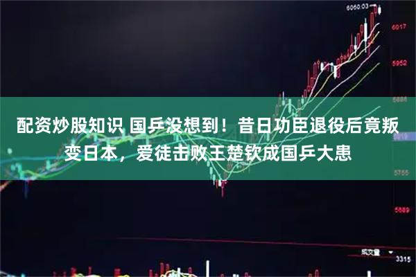 配资炒股知识 国乒没想到！昔日功臣退役后竟叛变日本，爱徒击败王楚钦成国乒大患