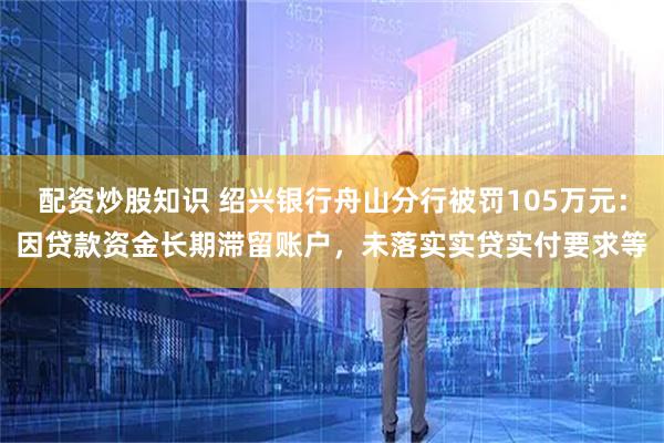 配资炒股知识 绍兴银行舟山分行被罚105万元：因贷款资金长期滞留账户，未落实实贷实付要求等