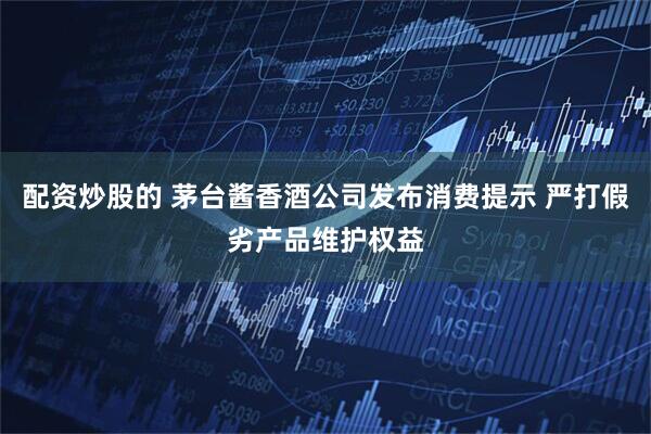 配资炒股的 茅台酱香酒公司发布消费提示 严打假劣产品维护权益
