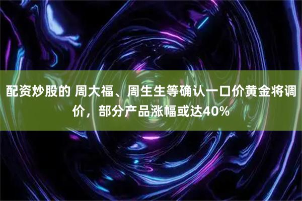配资炒股的 周大福、周生生等确认一口价黄金将调价，部分产品涨幅或达40%