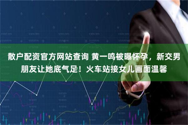 散户配资官方网站查询 黄一鸣被曝怀孕，新交男朋友让她底气足！火车站接女儿画面温馨
