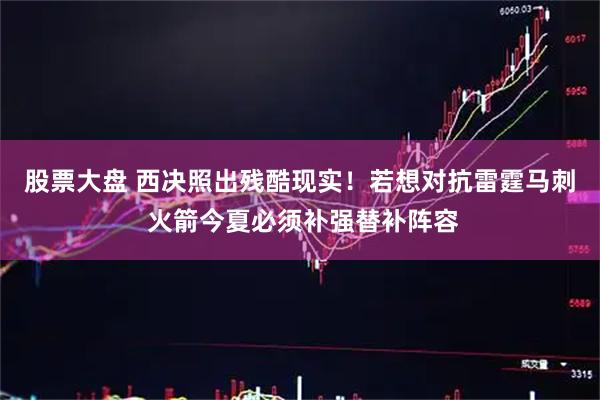股票大盘 西决照出残酷现实！若想对抗雷霆马刺 火箭今夏必须补强替补阵容