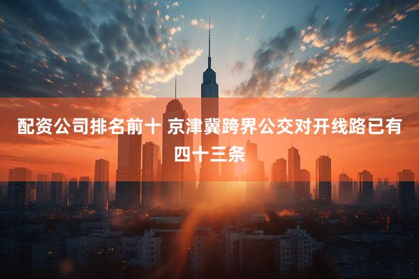 配资公司排名前十 京津冀跨界公交对开线路已有四十三条