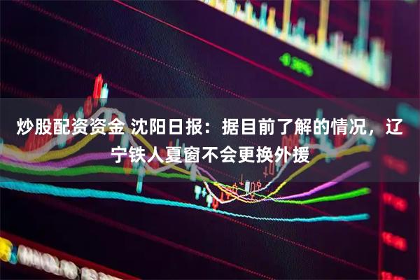 炒股配资资金 沈阳日报：据目前了解的情况，辽宁铁人夏窗不会更换外援