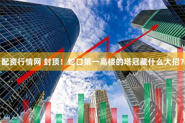 配资行情网 封顶！蛇口第一高楼的塔冠藏什么大招？