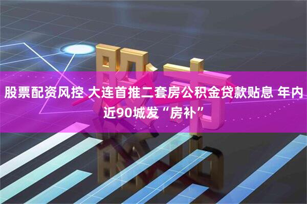 股票配资风控 大连首推二套房公积金贷款贴息 年内近90城发“房补”