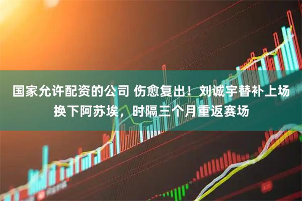 国家允许配资的公司 伤愈复出！刘诚宇替补上场换下阿苏埃，时隔三个月重返赛场